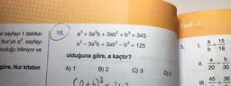er sayfayı 1 dakika-
Nur'un a³. sayfayı
kuduğu biliniyor ve
göre, Nur kitabın
10.
a³ + 3a²b + 3ab² +
²+ b³ =
= 343
a³-3a²b + 3ab² - b³ = 125
olduğuna göre, a kaçtır?
A) 1
B) 2
(a+h)³-347
C) 3
D) 5
Test - !
1.
1.
=
II.
III.
a
a
20
45
15
18
b
30
36