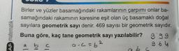 AF matematik
Birler ve yüzler basamağındaki rakamlarının çarpımı onlar ba-
samağındaki rakamının karesine eşit olan üç basamaklı doğal
sayılara geometrik sayı denir. 469 sayısı bir geometrik sayıdır.
Buna göre, kaç tane geometrik sayı yazılabilir?
2
a b c
a.c=b²
bc
999
964