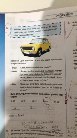 5.
Yasalara göre, imal tarihinden itibaren 25 yaşını
doldurmuş tüm motorlu taşıtlar, "klasik otomobil"
olma hakkını elde eder.
Dedesi ile Uğur arasındaki bir sohbette geçen konuşmalar
aşağıda verilmiştir.
- Uğur:
Dede:
-
- Uğur:
O
"Dede, senin otomobilin kaç model?"
"Ben otomobilimi aldığımda 2 yaşındaydı. Aldıktan
1 yıl sonra baban doğmuştu. Baban üniversiteden
mezun olunca da benim otomobilim klasik olmuş-
tu. 3 sene sonra da sen doğdun."
"Dede, sen şimdi bana babanla senin yaşlarınızın
toplamı, benim arabamın yaşından 17 fazladır di-
yorsun."
Buna göre, Uğur'un dedesinin otomobilinin şimdiki yaşı
kaçtır?
A) 45
B) 46
PROBLEMLER
0+17 =B+U
C) 47
B
D) 48
"Benim yasim 1997 salında doğ
E) 49
90 97-fa-b=a+b+10
87 = 11a +26
1997
19 ab
6. Bir sınıftaki öğrenciler, matematik öğretmenleri Ali Bey'e ya-
şını sormuşlar ve karşılığında şu cevabı almışlardır. 10+o+b
og niTELIK
7.
8.
Arda
rilmiş
Arda
ri bi
yaşı
Bur
yap
A) 2
Ay
ma
lar
ka
Üç
lar
re
ya
112
k-3
bb-19