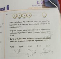 est 6
149
ak
D
3
A) 75
9
Yukarıda bulunan 45 adet daire şeklindeki pullar 3'ten
başlayarak 3 'ün katı olan ardışık sayma sayıları ile nu-
maralandırılıyor.
2. UN
TEMEL KAVRAM
Ardışık Sayılar ve Toplamiant
Bu pullar içinden numaraları ardışık olan 12 tanesi çı-
karılınca geriye kalan pulların numaraları toplamı 2583
oluyor.
366
+
B) 81
12
2619
Buna göre, çıkarılan pullardan numarası en küçük
ile en büyük olanın numaraları toplamı kaçtır?
3.225
10
C) 87
2215
3 D
67,5
D) 93
E) 99
675
33 75
@0