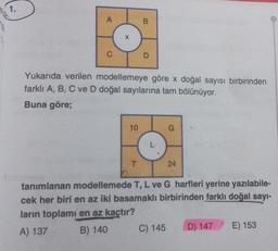 1.
A
C
X
10
B
Yukarıda verilen modellemeye göre x doğal sayısı birbirinden
farklı A, B, C ve D doğal sayılarına tam bölünüyor.
Buna göre;
T
D
L
G
C) 145
24
tanımlanan modellemede T, L ve G harfleri yerine yazılabile-
cek her biri en az iki basamaklı birbirinden farklı doğal sayı-
ların toplamı en az kaçtır?
A) 137
B) 140
D) 147
O
E) 153