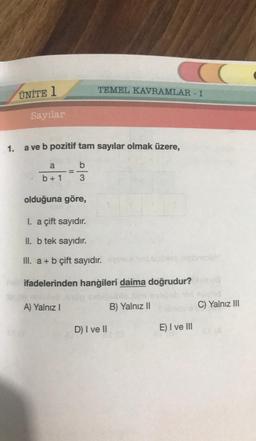 ÜNİTE 1
Sayılar
TEMEL KAVRAMLAR - I
1. a ve b pozitif tam sayılar olmak üzere,
a
b
b+1 3
olduğuna göre,
I. a çift sayıdır.
II. b tek sayıdır.
III. a + b çift sayıdır.
ifadelerinden hangileri daima doğrudur? 200
B) Yalnız II
C) Yalnız III
A) Yalnız I
D) I ve II
E) I ve III