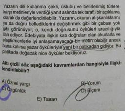 Yazarın dili kullanma şekli, üslubu ve belirlenmiş türlere
karşı metinleriyle verdiği yanıt aslında tek taraflı bir açıklama
olarak da değerlendirilebilir. Yazarın, okurun alışkanlıklarını
ya da doğru bellediklerini değiştirmek gibi bir çabası yok
gibi görünüyor; o, kendi doğrusunu öyküleri aracılığıyla
ilan ediyor. Edebiyata ilişkin katı doğruları olan okurlarla ve
eleştirmenlerle iyi anlaşamayacağı bir metin olabilir ancak
bana kalırsa yazar öyküleriyle yeni bir patikadan gidiyor. Bu
patikada doğacak nice öyküler bekliyoruz.
Altı çizili söz aşağıdaki kavramlardan hangisiyle ilişki-
lendirilebilir?
A) Öznel yargı
C) Özgünlük
E) Tasarı
B) Yorum
D) Biçem
O