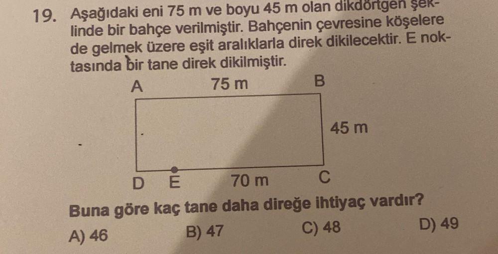 19. Aşağıdaki eni 75 m ve boyu 45 m olan dikdörtgen şek-
linde bir bahçe verilmiştir. Bahçenin çevresine köşelere
de gelmek üzere eşit aralıklarla direk dikilecektir. E nok-
tasında bir tane direk dikilmiştir.
A
75 m
B
45 m
DE
70 m
C
Buna göre kaç tane dah