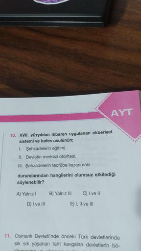 10. XVII. yüzyıldan itibaren uygulanan ekberiyet
sistemi ve kafes usulünün;
I. Şehzadelerin eğitimi,
II. Devletin merkezi otoritesi,
III. Şehzadelerin tecrübe kazanması
durumlarından hangilerini olumsuz etkilediği
söylenebilir?
A) Yalnız I
D) I ve III
B) Y