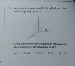 11
7. xyz koordinat sistemindeki K, L, M vektörlerinin bileş-
kesinin büyüklüğü 10 br dir.
Z
K
V
[
M
*X
K ve L vektörlerinin büyüklükleri 5 br olduğuna gö-
re, M vektörünün büyüklüğü kaç br dir?
A) 5 B) 5√/2 C) 5√3
D) 10 E) 10√2