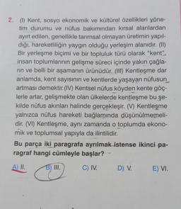 2. (1) Kent, sosyo ekonomik ve kültürel özellikleri yöne-
tim durumu ve nüfus bakımından kırsal alanlardan
ayırt edilen, genellikle tarımsal olmayan üretimin yapıl-
dığı, hareketliliğin yaygın olduğu yerleşim alanıdır. (II)
Bir yerleşme biçimi ve bir topluluk türü olarak "kent”,
insan toplumlarının gelişme süreci içinde yakın çağla-
rin ve belli bir aşamanın ürünüdür. (III) Kentleşme dar
anlamda, kent sayısının ve kentlerde yaşayan nüfusun
artması demektir. (IV) Kentsel nüfus köyden kente göç-
lerle artar, gelişmekte olan ülkelerde kentleşme bu şe-
kilde nüfus akınları halinde gerçekleşir. (V) Kentleşme
yalnızca nüfus hareketi bağlamında düşünülmemeli-
dir. (VI) Kentleşme, aynı zamanda o toplumda ekono-
mik ve toplumsal yapıyla da ilintilidir.
Bu parça iki paragrafa ayrılmak istense ikinci pa-
ragraf hangi cümleyle başlar?
A) II.
B) III.
C) IV.
D) V.
E) VI.