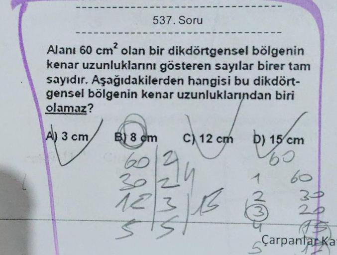 537. Soru
Alanı 60 cm² olan bir dikdörtgensel bölgenin
kenar uzunluklarını gösteren sayılar birer tam
sayıdır. Aşağıdakilerden hangisi bu dikdört-
gensel bölgenin kenar uzunluklarından biri
olamaz?
A) 3 cm,
B) 8 cm
60
30
12
C) 12 cm
LB
D) 15 cm
60
1
60
30