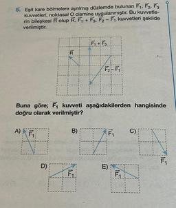 5. Eşit kare bölmelere ayrılmış düzlemde bulunan F₁, F2, F3
kuvvetleri, noktasal O cismine uygulanmıştır. Bu kuvvetle-
rin bileşkesi R olup R, F₁ + F3, F2-F₁ kuvvetleri şekilde
verilmiştir.
R
D)
Buna göre; F₁ kuvveti aşağıdakilerden hangisinde
doğru olarak verilmiştir?
A) F₁
B)
F₁+F3
4
F₁
F₂-F₁
FA
F₁
E) C
F₁
C)
EN
F₁