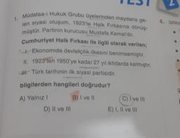 1.
Müdafaa-i Hukuk Grubu üyelerinden meydana ge-
len siyasi oluşum, 1923'te Halk Fırkasına dönüş-
müştür. Partinin kurucusu Mustafa Kemal'dir.
Cumhuriyet Halk Fırkası ile ilgili olarak verilen;
Ekonomide devletçilik ilkesini benimsemiştir.
II. 1923'ten 1950'ye kadar 27 yıl iktidarda kalmıştır.
UH. Türk tarihinin ilk siyasi partisidir.
bilgilerden hangileri doğrudur?
A) Yalnız I
B) I ve II
D) II ve III
C) I ve III
E) I, II ve III
4. İstikla
g
