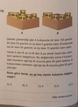 19.
100 g
5 g
20 g 5g 5g
A) 2
A
B
Şekilde gösterildiği gibi A kutusunda bir tane 100 gramlik,
bir tane 20 gramlık ve üç tane 5 gramlık cisim, B kutusunda
ise bir tane 50 gramlık ve üç tane 10 gramlık cisim vardir.
Verda A dan B ye ve B den A ya olmak üzere bazı cisim-
lerin yerlerini değiştiriyor. Bu değişimden sonra A kutusun
daki cisimlerin ağırlığı ilk duruma göre 65 gram azalmış, B
kutusundaki cisimlerin ağırlığı ise ilk duruma göre 65 gram
artmıştır.
50 g
B) 3
10 g 10 g
Buna göre Verda, en az kaç cismin kutusunu değiştir
miştir?
C) 4
10 g
D) 5
E) 6
Diğer sayfaya gepiniz