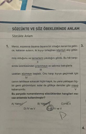 SÖZCÜKTE VE SÖZ ÖBEKLERİNDE ANLAM
Sözcükte Anlam
1. Meroz, sopasına dayana dayana bir ırmağın kenarına gelin- 3.
ce, kabaran suların, iki kıyıyı birleştiren köprüyü alıp götür-
I
müş olduğunu ve kemerlerin yıkıldığını gördü. Bu hâl karşı-
||
sında üzüntüsü