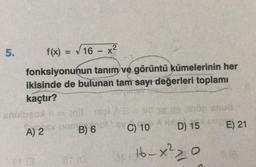 5.
f(x) = √16 - x²
fonksiyonunun tanım ve görüntü kümelerinin her
ikisinde de bulunan tam sayı değerleri toplamı
kaçtır?
mgl AB vid seda
1016C) 10
ahulugod n = (n)t nipl
mt
A) 2
B) 6
3
de snud
D) 15
16-x²2_1
O
E) 21
8(A