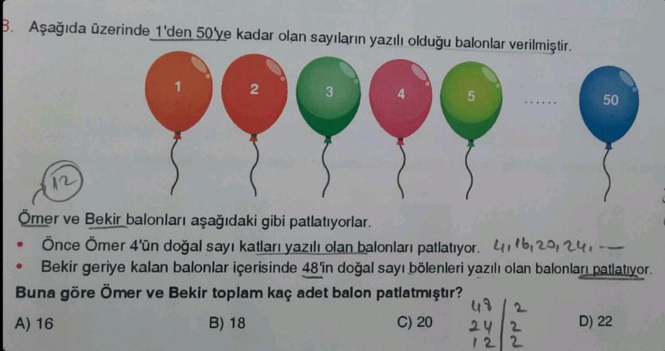B. Aşağıda üzerinde 1'den 50'ye kadar olan sayıların yazılı olduğu balonlar verilmiştir.
12
1
2
3
4
5
Ömer ve Bekir balonları aşağıdaki gibi patlatıyorlar.
Önce Ömer 4'ün doğal sayı katları yazılı olan balonları patlatıyor. 416, 20, 241
Bekir geriye kalan 