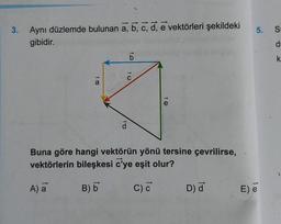 3.
Aynı düzlemde bulunan a, b, c, d, e vektörleri şekildeki
gibidir.
t co
A) a
a
d
b
to
e
Buna göre hangi vektörün yönü tersine çevrilirse,
vektörlerin bileşkesi c'ye eşit olur?
B) b
C) C
D) d
5. S
E) e
P
k