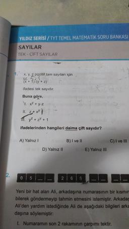 2.
YILDIZ SERİSİ / TYT TEMEL MATEMATİK SORU BANKASI
SAYILAR
TEK-ÇİFT SAYILAR
x, y, z pozitif tam sayıları için
(x + 1)-(y+z)
ifadesi tek sayıdır.
Buna göre,
1. xy + y.z
11. z+ xy
111. y² + z² + 1
ifadelerinden hangileri daima çift sayıdır?
A) Yalnız I
D) Yalnız II
05
B) I ve II
E) Yalnız III
3-1
88
Yeni bir hat alan Ali, arkadaşına numarasının bir kısmın
bilerek göndermeyip tahmin etmesini istemiştir. Arkadaş
Ali'den yardım istediğinde Ali de aşağıdaki bilgileri arka
daşına söylemiştir:
1. Numaramın son 2 rakamının çarpımı tektir.
2 66
C) I ve III