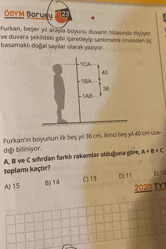 ÖSYM Sorusu 23
Furkan, beşer yıl arayla boyunu duvarın hizasında ölçüyor
ve duvara şekildeki gibi işaretleyip santimetre cinsinden üç
basamaklı doğal sayılar olarak yazıyor.
Sta
1CA---
B) 14
1BA---
-1AB---
40
Furkan'ın boyunun ilk beş yıl 36 cm, ikinci beş