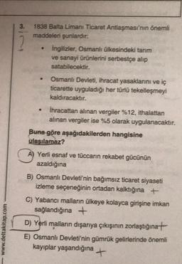 www.deltakitap.com
3.
1838 Balta Limanı Ticaret Antlaşması'nın önemli
maddeleri şunlardır:
●
.
İngilizler, Osmanlı ülkesindeki tarım
ve sanayi ürünlerini serbestçe alip
satabilecektir.
Osmanlı Devleti, ihracat yasaklarını ve iç
ticarette uyguladığı her türlü tekelleşmeyi
kaldıracaktır.
İhracattan alınan vergiler %12, ithalattan
alınan vergiler ise %5 olarak uygulanacaktır.
Buna göre aşağıdakilerden hangisine
ulaşılamaz?
A
A) Yerli esnaf ve tüccarın rekabet gücünün
azaldığına
B) Osmanlı Devleti'nin bağımsız ticaret siyaseti
izleme seçeneğinin ortadan kalktığına +
C) Yabancı malların ülkeye kolayca girişine imkan
sağlandığına +
D) Yerli malların dışarıya çıkışının zorlaştığına
E) Osmanlı Devleti'nin gümrük gelirlerinde önemli
kayıplar yaşandığına +