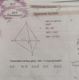 AYT
AYT
Geometri
B
2√3
A
E
İKİZKENAR ÜCGEN
EŞKENAR ÜÇGEN
D
X
C
ABC bir eşkenar
üçgen
AB 1 BD
|BD| = |AC|
|BE| = 2√√3 br
Yukarıdaki verilere göre, |DC| = x kaç birimdir?
A) 2
B) √6 C) 2√2 D) 3
E) 2√3
10.
Y
A
64+
11.