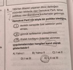 n
da
5.
7
1954'ten itibaren yaşanan döviz darboğazı
yüzünden iktidarda olan Demokrat Parti, temel
politikası olan liberalizme kısıtlamalar getirmiştir.
Demokrat Parti'nin böyle bir politika izlediğine,
1. devletin sanayide özel sektörün yerini
alması,
II. gümrük tarifelerinin yükseltilmesi,
III. ithalatı kısıtlayıcı önlemler alınması
uygulamalarından hangileri kanıt olarak
gösterilebilir?
A) Yalnız I
D) I ve III
B) Yalnız II
C) I ve II
E), II ve III