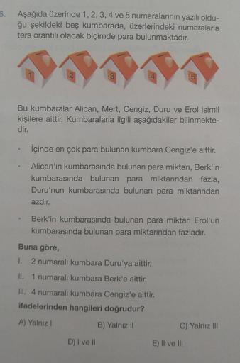 6.
Aşağıda üzerinde 1, 2, 3, 4 ve 5 numaralarının yazılı oldu-
ğu şekildeki beş kumbarada, üzerlerindeki numaralarla
ters orantılı olacak biçimde para bulunmaktadır.
3
Bu kumbaralar Alican, Mert, Cengiz, Duru ve Erol isimli
kişilere aittir. Kumbaralarla il