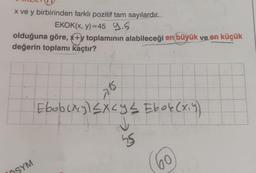 x ve y birbirinden farklı pozitif tam sayılardır.
EKOK(x, y)=45 9.5
olduğuna göre, x+y toplamının alabileceği en büyük ve en küçük
değerin toplamı kaçtır?
ÖSYM
SK
Ebob(x,y) ≤x≤ y ≤ Ebok (x₁y)
bong excy
25
60