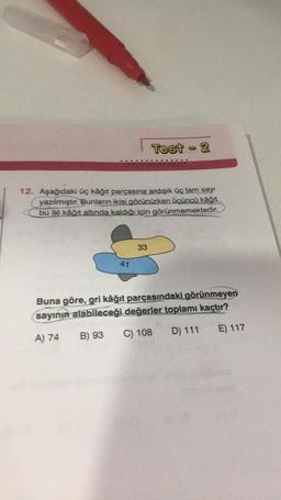 12. Aşağıdaki üç kâğıt parçasına ardışık üç tam sayı
yazılmıştır. Bunların ikisi görünürken üçüncü kâğıt
bu iki kâğıt altında kaldığı için görünmemektedir.
41
Test-2
33
Buna göre, gri kâğıt parçasındaki görünmeyen
sayının alabileceği değerler toplamı kaçtır?
A) 74
D) 111
C) 108
B) 93
E) 117