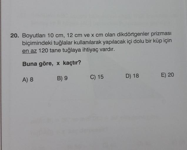 20. Boyutları 10 cm, 12 cm ve x cm olan dikdörtgenler prizması
biçimindeki tuğlalar kullanılarak yapılacak içi dolu bir küp için
en az 120 tane tuğlaya ihtiyaç vardır.
Buna göre, x kaçtır?
A) 8
B) 9
C) 15
D) 18
E) 20