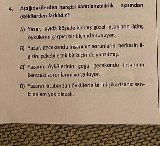 4. Aşağıdakilerden hangisi kanıtlanabilirlik açısından
ötekilerden farklıdır?
A) Yazar, kıyıda köşede kalmış güzel insanların ilginç
öykülerini çarpıcı bir biçimde sunuyor.
B) Yazar, gecekondu insanının sorunlarını herkesin il-
gisini çekebilecek bir biçim