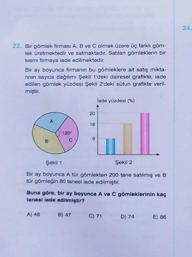 22. Bir gömlek firması A, B ve C olmak üzere üç farklı göm-
lek üretmektedir ve satmaktadır. Satılan gömleklerin bir
kısmı firmaya iade edilmektedir.
Bir ay boyunca firmanın bu gömleklere ait satış mikta-
rının sayıca dağılımı Şekil 1'deki dairesel grafikt