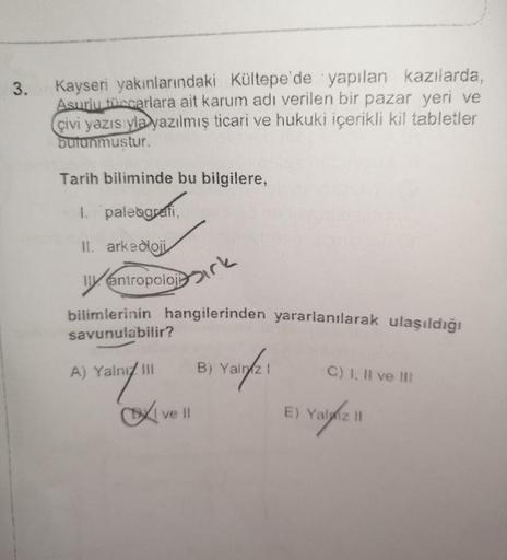 3.
Kayseri yakınlarındaki Kültepe'de yapılan kazılarda,
Asurlu tüccarlara ait karum adı verilen bir pazar yeri ve
çivi yazısıyla yazılmış ticari ve hukuki içerikli kil tabletler
butunmustur.
Tarih biliminde bu bilgilere,
1. paleografi,
II. arkeoloji
lly
bi