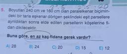 2
2.5
275=20
5. Boyutları 240 cm ve 160 cm olan paralelkenar biçimin-
deki bir tarla eşkenar dörtgen şeklindeki eşit parsellere
ayrıldıktan sonra elde edilen parsellerin köşelerine fi-
dan dikilecektir.
Buna göre, en az kaç fidana gerek vardır?
noq
B) 24
A) 28
C) 20
D) 15
E) 12