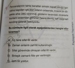 Pencerelerinin tahta kanatları sımsıkı kapalı olduğu için
yalnız kapıdan ışık alan odanın ortasında, incecik bir dö-
şekte arka üstü uzanmış, gözlerini tavandaki direklerle
bunların arasından görünen hasıra dikmiş, kah dalıp kah
kendine gelerek bekliyordu.
Bu cümleyle ilgili olarak aşağıdakilerden hangisi söy-
lenemez?
3
A) Üç tane sifat-fiil vardır.
B) Zaman anlamlı zarf-fiil kullanılmıştır.
C) Sifat görevinde olmayan sifat-fiil vardır.
D) Birleşik zamanlı fiile yer verilmiştir.
E) İsim-fiil yoktur.
Paylaşım Yayınları