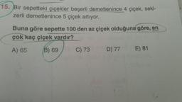 15. Bir sepetteki çiçekler beşerli demetlenince 4 çiçek, seki-
zerli demetlenince 5 çiçek artıyor.
Buna göre sepette 100 den az çiçek olduğuna göre, en
çok kaç çiçek vardır?
A) 65
(B) 69
C) 73
D) 77
E) 81