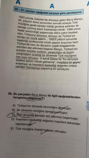 A
30-31. soruları aşağıdaki parçaya göre yanıtlayınız.
1943 yılında Üsküdar'da dünyaya gelen Barış Manço,
20. yüzyılın ikinci yarısından sonraki süreçte Türk
müziğine gerek sanatçı kişiliği gerekse şarkıları ile
damga vurmuş sayılı insanlardan biridir. 199