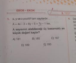 EBOB-EKOK
1. x, y ve z pozitif tam sayılardır.
A = 4x - 3= 6y-5=7z - 1 ise,
A sayısının alabileceği üç basamaklı en
küçük değeri kaçtır?
A) 181
B) 185
D) 189
C) 187
2. TEST
E) 193
4. Dai
bir
niv
sa
U
r