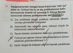 14. Aşağıdakilerden hangisi İsmet İnönü'nün “Millî Şef”
sıfatı ile Türkiye'nin iç ve dış politikalarının belir-
lenmesinde önemli rol oynadığı II. Dünya Savaşı
sürecinde izlenen politikalardan biri değildir?
A) Dış politikada denge politikası izlenerek ülkenin
savaşa girmesinin önlenmesi
B) Seferberlik ilan edilerek genç nüfusun büyük bir
bölümünün askere alınması
C) Temel tüketim ürünlerinin ihracının yasaklanması
Türkiye'ye sığınan Alman bilim adamlarının üniver-
sitelerde görevlendirilmesi
E) Varlık Vergisi ile bütçeye yeni bir kaynak yaratılması