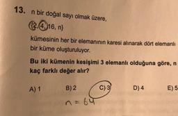 13. n bir doğal sayı olmak üzere,
2,4, 16, n}
kümesinin her bir elemanının karesi alınarak dört elemanlı
bir küme oluşturuluyor.
Bu iki kümenin kesişimi 3 elemanlı olduğuna göre, n
kaç farklı değer alır?
A) 1
B) 2
61
C) 3
D) 4
E) 5