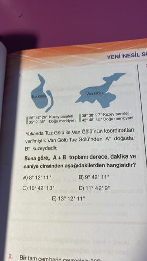 Tuz Gölü
36° 42' 26" Kuzey paraleli
35° 2' 35" Doğu meridyeni
Van Gölü
A) 8° 12' 11"
C) 10° 42' 13"
38° 38' 27" Kuzey paraleli
42° 48' 45" Doğu meridyeni
Yukarıda Tuz Gölü ile Van Gölü'nün koordinatları
verilmiştir. Van Gölü Tuz Gölü'nden A° doğuda,
Bº kuz