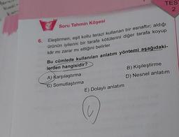 6.
Soru Tahmin Köşesi
Eleştirmen, eşit kollu terazi kullanan bir esnaftir; aldığı
ürünün iyilerini bir tarafa kötülerini diğer tarafa koyup
kâr mi zarar mı ettiğini belirler.
Bu cümlede kullanılan anlatım yöntemi aşağıdaki-
lerden hangisidir?
A) Karşılaştırma
C) Somutlaştırma
TES
2
E) Dolaylı anlatım
O
B) Kişileştirme
D) Nesnel anlatım