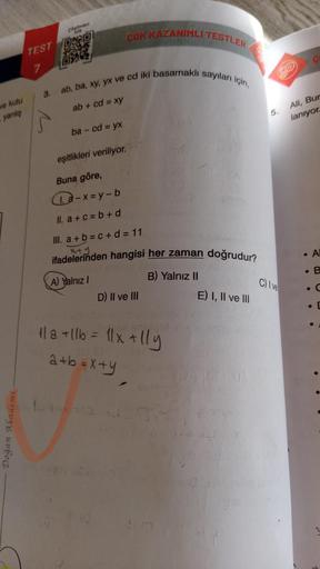 ve kutu
yanlış
Doğan Akademi
Szümleri
com
TEST ORD
J
7
3.
ab, ba, xy, yx ve cd iki basamaklı sayıları için,
ab + cd = xy
ba - cd = yx
ÇOK KAZANIMLI TESTLER
eşitlikleri veriliyor.
Buna göre,
a-x=y-b
II. a+c=b+d
III. a+b=c+d=11
x+y
ifadelerinden hangisi her