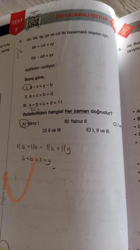 ve kutu
yanlış
Doğan Akademi
Szümleri
com
TEST ORD
J
7
3.
ab, ba, xy, yx ve cd iki basamaklı sayıları için,
ab + cd = xy
ba - cd = yx
ÇOK KAZANIMLI TESTLER
eşitlikleri veriliyor.
Buna göre,
a-x=y-b
II. a+c=b+d
III. a+b=c+d=11
x+y
ifadelerinden hangisi her 