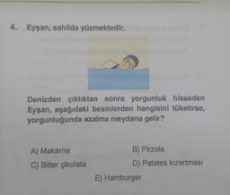 4. Eyşan, sahilde yüzmektedir.
sain
Denizden çıktıktan sonra yorgunluk hisseden
Eyşan, aşağıdaki besinlerden hangisini tüketirse,
yorgunluğunda azalma meydana gelir?
A) Makarna
C) Bitter çikolata
B) Pirzola
D) Patates kızartması
E) Hamburger