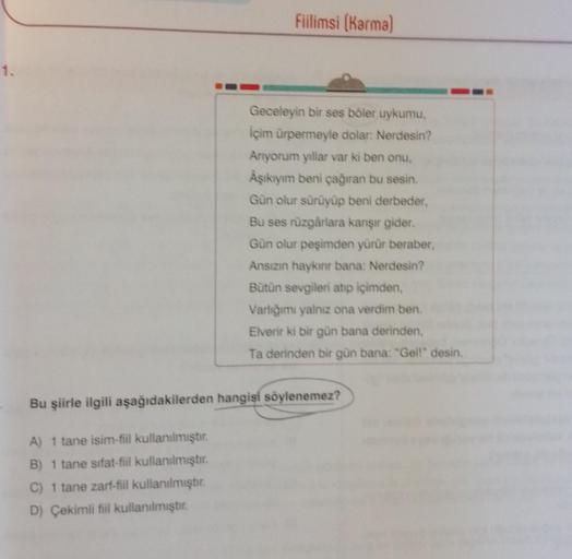 1.
Fiilimsi (Karma)
A) 1 tane isim-fiil kullanılmıştır.
B) 1 tane sifat-fiil kullanılmıştır.
C) 1 tane zarf-fiil kullanılmıştır.
D) Çekimli fiil kullanılmıştır.
Geceleyin bir ses böler uykumu,
İçim ürpermeyle dolar: Nerdesin?
Anıyorum yıllar var ki ben onu