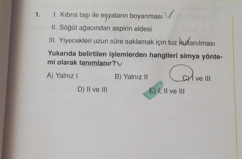 1. I. Kıbrıs taşı ile eşyaların boyanması
II. Söğüt ağacından aspirin eldesi
III. Yiyecekleri uzun süre saklamak için tuz kullanılması
Yukarıda belirtilen işlemlerden hangileri simya yönte-
mi olarak tanımlanır?
A) Yalnız I
D) II ve III
B) Yalnız II
CI ve