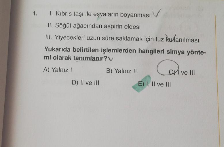 1. I. Kıbrıs taşı ile eşyaların boyanması
II. Söğüt ağacından aspirin eldesi
III. Yiyecekleri uzun süre saklamak için tuz kullanılması
Yukarıda belirtilen işlemlerden hangileri simya yönte-
mi olarak tanımlanır?
A) Yalnız I
D) II ve III
B) Yalnız II
CI ve 