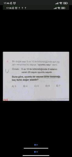 17:46 Ⓒ
17:38
6.
Bir doğal sayı 5 ve 10 ile bölündüğünde aynı ka-
lanı veriyorsa bu sayıya "uyumlu sayı" denir.
Örnek: 5 ve 10 ile bölündüğünde 3 kalanını
veren 23 sayısı uyumlu sayıdır.
Buna göre, uyumlu bir sayının birler basamağı
kaç farklı değer alabil