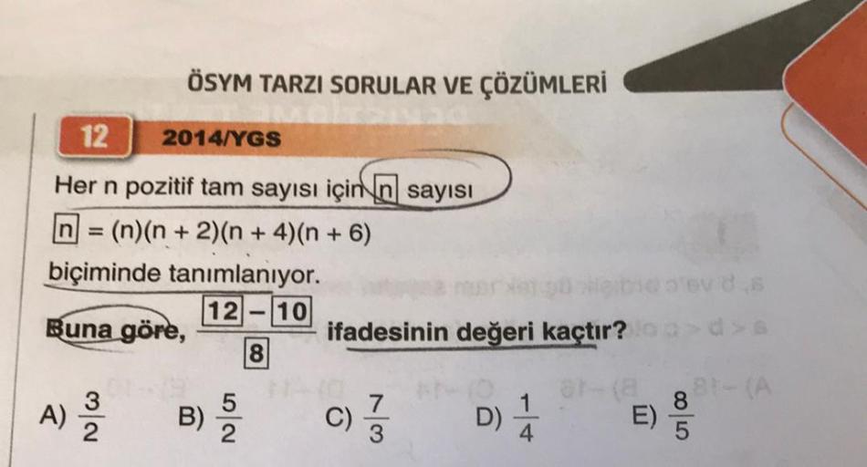 ÖSYM TARZI SORULAR VE ÇÖZÜMLERİ
12
2014/YGS
Her n pozitif tam sayısı için n sayısı
= (n)(n + 2)(n + 4)(n + 6)
biçiminde tanımlanıyor.
12-10
Buna göre,
8
32
A) 2/2
B)
52
ifadesinin değeri kaçtır?
7
C)/33
D) 14
E)
evd s
8
5
81-(A