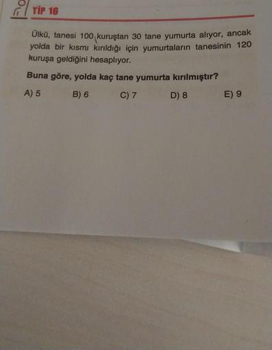 TIP 16
Ülkü, tanesi 100 kuruştan 30 tane yumurta alıyor, ancak
yolda bir kısmı kırıldığı için yumurtaların tanesinin 120
kuruşa geldiğini hesaplıyor.
Buna göre, yolda kaç tane yumurta kırılmıştır?
A) 5
B) 6
C) 7
D) 8
E) 9