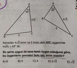 2.
B
5
A
45°
B) 5
4√2
C
B
A
non cnus
45°
5
4√2
Kenarları 4√2 birim ve 5 birim olan ABC üçgeninde
m(A) = 45° dir.
Bu şarta uygun iki tane farklı üçgen olduğuna göre,
bu üçgenlerin çevreleri farkı kaç birim olabilir?
A) 6
C) 4
D) 2√2
C
E) √2